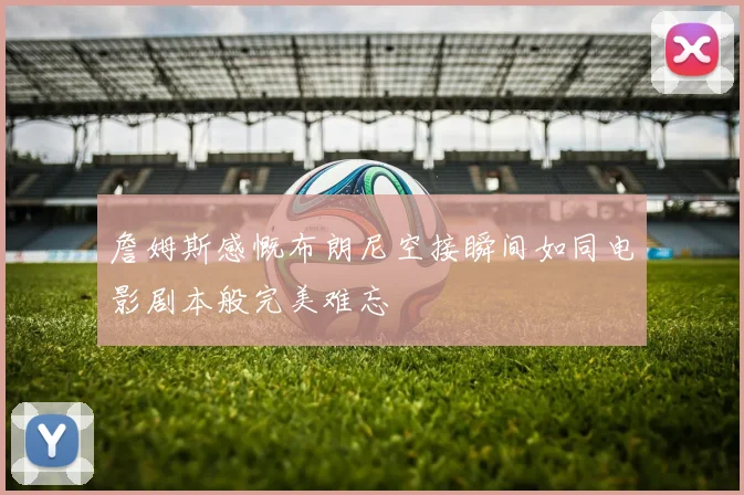 詹姆斯感慨布朗尼空接瞬间如同电影剧本般完美难忘