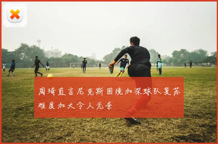 周琦直言尼克斯困境加深球队复苏难度加大令人无奈