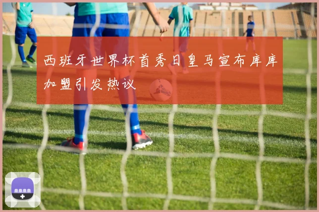 西班牙世界杯首秀日皇马宣布库库加盟引发热议