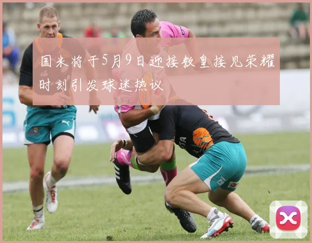 国米将于5月9日迎接教皇接见荣耀时刻引发球迷热议
