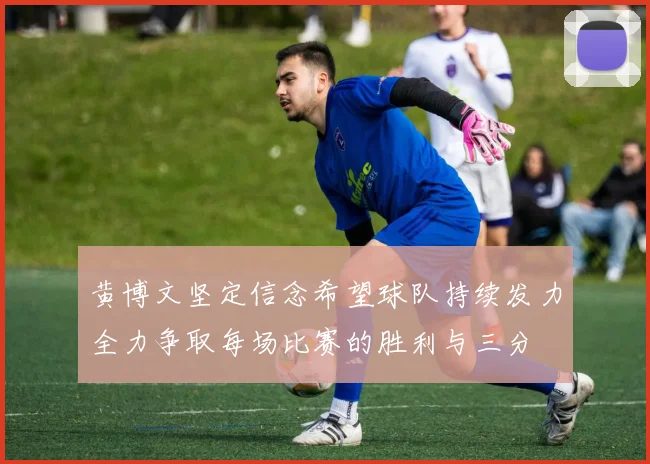 黄博文坚定信念希望球队持续发力全力争取每场比赛的胜利与三分