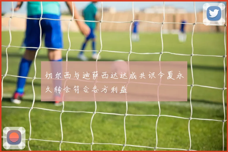 切尔西与迪萨西达达成共识今夏永久转会符合各方利益