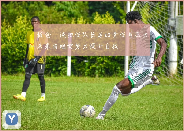 板仓滉谈担任队长后的责任与压力未来将继续努力提升自我
