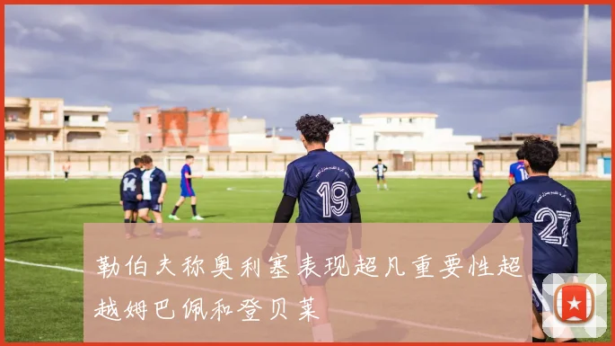 勒伯夫称奥利塞表现超凡重要性超越姆巴佩和登贝莱