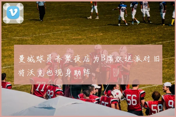 曼城球员齐聚夜店为B席欢送派对旧将沃克也现身助阵