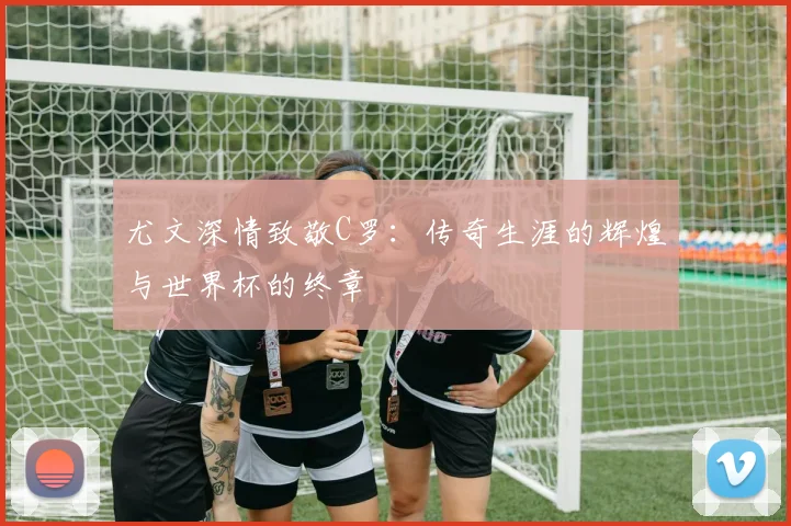 尤文深情致敬C罗：传奇生涯的辉煌与世界杯的终章
