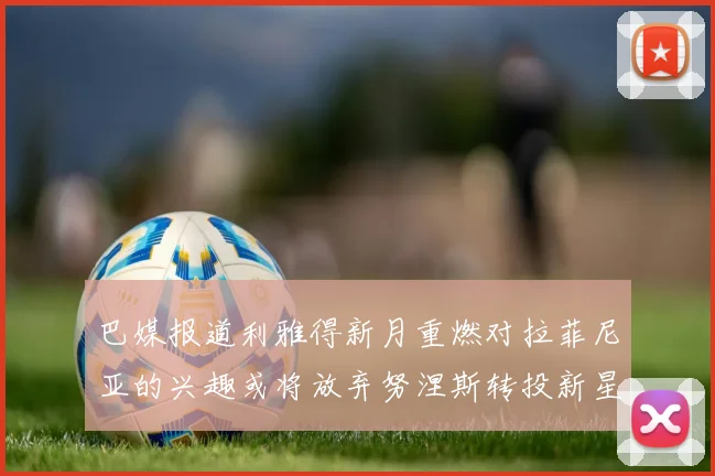 巴媒报道利雅得新月重燃对拉菲尼亚的兴趣或将放弃努涅斯转投新星