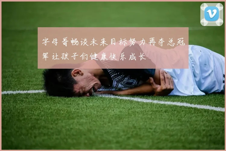 字母哥畅谈未来目标努力再夺总冠军让孩子们健康快乐成长