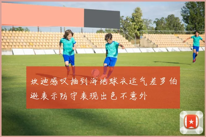 坎迪感叹抽到海地球衣运气差罗伯逊表示防守表现出色不意外