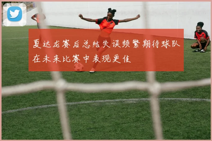 夏达龙赛后总结失误频繁期待球队在未来比赛中表现更佳