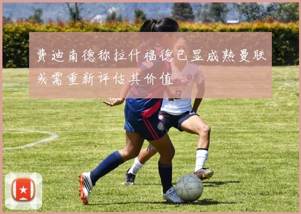 费迪南德称拉什福德已显成熟曼联或需重新评估其价值
