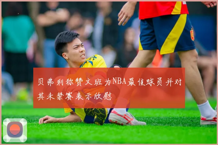 贝弗利称赞文班为NBA最佳球员并对其未禁赛表示欣慰
