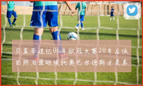 贝莱蒂追忆06年欧冠决赛20年后依旧热泪盈眶埃托奥巴尔德斯才是真正的英雄