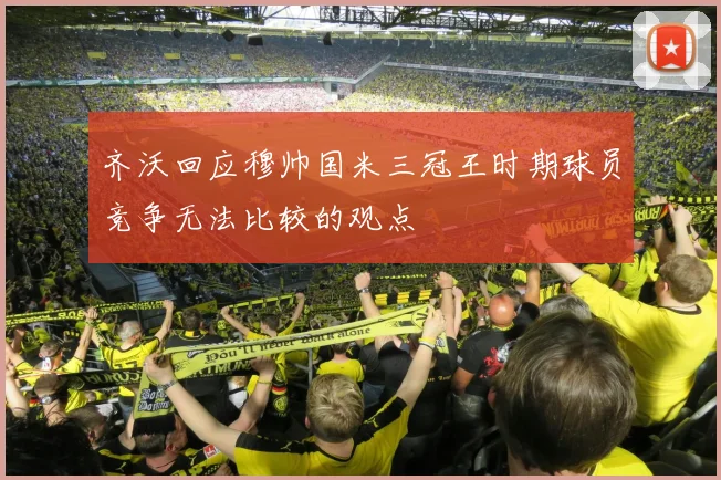 齐沃回应穆帅国米三冠王时期球员竞争无法比较的观点