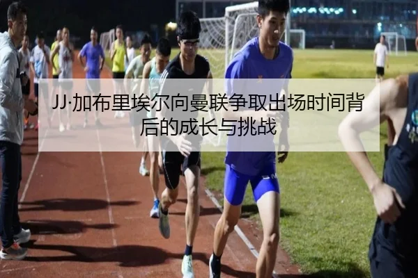 JJ·加布里埃尔向曼联争取出场时间背后的成长与挑战
